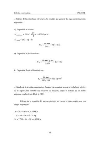 Cálculos constructivos                                                       ANEJO VI


- Análisis de la estabilidad estructural. Se tendrán que cumplir las tres comprobaciones
siguientes:


d) Seguridad al vuelco:
                             1,9
M estabilizante = 20.947 ×       = 19.900 Kp × m
                              2
M vuelco = 2.021 Kp × m
                                              19.900
                                     C sv =          = 9,84 > 1,75
                                               2.021


e) Seguridad al deslizamiento:


                                            19.900 ⋅ tg 30
                                   C sd =                  = 2, 27 > 1,5
                                                5.053


f) Seguridad frente al hundimiento:


                                             19.900
                                   σc =               = 0,55 Kp/cm 2
                                            190 × 190


- Cálculo de la armadura necesaria a flexión. La armadura necesaria en la base inferior
de la zapata para soportar los esfuerzos de tracción, según el método de las bielas
expuesto en el artículo 40 de la EHE:


        Cálculo de la reacción del terreno sin tener en cuenta el peso propio pero con
cargas mayoradas:


N = 24.474 × 1,6 = 39.158 Kp
T = 7.580 × 1,6 = 12.128 Kp
M = 7.580 × 0,4 × 1,6 = 4.851 Kp




                                                     75
 