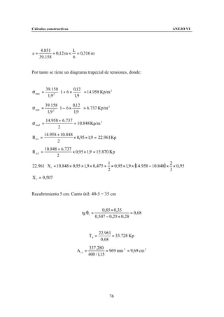 Cálculos constructivos                                                              ANEJO VI




      4.851           L
e=          = 0,12 m < = 0,316 m
     39.158           6


Por tanto se tiene un diagrama trapecial de tensiones, donde:


          39.158         0,12 
σ max =          1 + 6 × 1,9  = 14.958 Kp/m
                                              2

           1,9 
              2
                               

          39.158         0,12 
σ min =          1 − 6 × 1,9  = 6.737 Kp/m
                                             2

           1,9 
              2
                               
          14.958 + 6.737
σ med =                  = 10.848 Kp/m 2
                2
          14.958 + 10.848
R d1 =                    × 0,95 × 1,9 = 22.961 Kp
                 2
          10.848 + 6.737
R d2 =                   × 0,95 × 1,9 = 15.870 Kp
                2

                                                  × 0,95 × 1,9 × (14.958 − 10.848) × × 0,95
                                                1                                   2
22.961 ⋅ X1 = 10.848 × 0,95 × 1,9 × 0,475 +
                                                2                                   3
X 1 = 0,507


Recubrimiento 5 cm. Canto útil: 40-5 = 35 cm


                                             0,85 × 0,35
                               tg θ1 =                       = 0,68
                                         0,507 − 0,25 × 0,28


                                            22.961
                                     Td =          = 33.728 Kp
                                             0,68
                                     337.280
                            A s1 =              = 969 mm 2 = 9,69 cm 2
                                     400 / 1,15




                                                 76
 