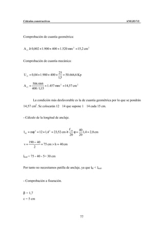 Cálculos constructivos                                                       ANEJO VI




Comprobación de cuantía geométrica:


A s 1 ≥ 0,002 × 1.900 × 400 = 1.520 mm 2 = 15,2 cm 2


Comprobación de cuantía mecánica:


                              25
U s1 = 0,04 × 1.900 × 400 ×       = 50.666,6 Kp
                              1,5
         506.666
A s1 =              = 1.457 mm 2 = 14,57 cm 2
         400 / 1,15


         La condición más desfavorable es la de cuantía geométrica por lo que se pondrán
14,57 cm2 . Se colocarán 12∅14 que supone 1∅14 cada 15 cm.


- Cálculo de la longitud de anclaje.


                                        f yk        40
l bI = mφ 2 = 12 × 1,4 2 = 23,52 cm ≥          φ=      1, 4 = 2,8 cm
                                        20          20

     190 − 40
v=            = 75 cm > h = 40 cm
        2

lreal = 75 - 40 - 5= 30 cm


Por tanto no necesitamos patilla de anclaje, ya que lbI < lreal.



- Comprobación a fisuración.


β = 1,7
c = 5 cm




                                                    77
 