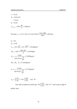 Cálculos constructivos                                                                            ANEJO VI


s = 15 cm
As = 18,47 cm2
∅ = 1,4 cm
k1 = 0,125
                       40
A c , eficaz = 190 ×      = 1.900 cm 2
                        4


                                                             1,4 × 1.900
Por tanto: s m = 2 × 5 + 0,2 × 15 + 0,4 × 0,125 ×                        = 20,20 cm
                                                                18,47


k2 = 0,5
Es = 2·106

f ctm = 0,3 ⋅ 3 f ck = 0,3 ⋅ 3 25 2 = 25,6 Kp/cm 2
                  2




                     190 × 40 2
M fis = 18,47 ×                 = 9.358 Kpm
                         6
               9.358
σ sr =                         = 2.228 Kp/cm 2
                      15
         0,8 × 0,35 × 4
                     10
M k = R d 1 ⋅ X1 = 11.641 Kp/cm 2


             11.641
σs =                          = 2.772 Kp/cm 2
                      15
         0,8 × 0,35 × 4
                     10


         2.772              2.228  
ε sm =              1 − 0,5 2.772   = 8,2 ⋅ 10
                                                   −4

         2 ⋅ 10 6                 
                                                              2.772
          Este valor no puede ser menor que: 0,4                       = 5,54 ⋅ 10 − 4 , por lo que se elige el
                                                              2 ⋅ 10 6


primer valor.




                                                        78
 