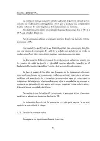 MEMORIA DESCRIPTIVA



        La instalación incluye un equipo corrector del factor de potencia formado por un
conjunto de condensadores autorregulables con el que se consigue una compensación
discreta en función del factor de potencia de la instalación en ese momento.
        Para la iluminación interior se emplearán lámparas fluorescentes de 2 x 40 y 2 x
65 W, con armadura de celosías.


       Para la iluminación exterior se emplearán lámparas de vapor de mercurio, con una
potencia de 150 W.


      Los conductores que forman la red de distribución en baja tensión serán de cobre,
con una tensión de aislamiento de 1.000 V, y aislados con policloruro de vinilo en
conducciones al aire libre, o con etileno propileno en conducciones enterradas.


       La determinación de las secciones de los conductores se realizará de acuerdo con
los criterios de caída de tensión e intensidad máxima admisible recogidos en el
Reglamento Electrotécnico para Baja Tensión e Instrucciones Complementarias.


        En base al estudio de los fallos más frecuentes en las instalaciones eléctricas,
como son los producidos por contacto entre conductores activos y entre éstos y las masas
metálicas, y de acuerdo con las prescripciones reglamentarias sobre las protecciones en
instalaciones de baja tensión y las consideraciones sobre la seguridad de las personas, se
considera una protección térmica contra sobrecargas, magnética contra cortocircuitos y
diferencial contra intensidades de defecto.


       Para evitar riesgos derivados del contacto entre el conductor activo y las masas
metálicas, se adoptará un sistema de distribución TT.


      La instalación dispondrá de la aparamenta necesaria para asegurar la correcta
maniobra y protección de la misma.


7.3.5. Instalación contra incendios.


       Se adoptarán las siguientes medidas de protección:



                                           47
 