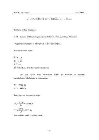 Cálculos constructivos                                                         ANEJO VI


                 w k = 1,7 × 20,20 × 8,2 ⋅ 10 −4 = 0,028 cm < w max = 0,3 mm




Por tanto no hay fisuración.


4.8.6. Cálculo de la zapata que soporta la barra 7/8 en la junta de dilatación.


- Predimensionamiento y esfuerzos en la base de la zapata.


Las dimensiones serán:


L: 165 cm
B: 165 cm
h: 35 cm
D: profundidad de la base de la cimentación.


        Una vez fijadas estas dimensiones habrá que trasladar las acciones
características a la base de la cimentación:


N* = 7.702 Kp
T* = 2.843 Kp


Los esfuerzos sin mayorar serán:


       7.702
N0 =         = 5.501 Kp
        1, 4
       2.843
T0 =         = 1.895 Kp
        1,5
Las acciones sobre el terreno serán:




                                               79
 