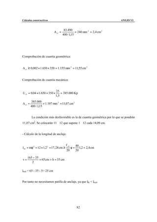 Cálculos constructivos                                                       ANEJO VI


                                       83.490
                             A s1 =              = 240 mm 2 = 2,4 cm 2
                                      400 / 1,15




Comprobación de cuantía geométrica:


A s 1 ≥ 0,002 × 1.650 × 350 = 1.155 mm 2 = 11,55 cm 2


Comprobación de cuantía mecánica:


                              25
U s1 = 0,04 ×1.650 × 350 ×        = 385.000 Kp
                              1,5
         385.000
A s1 =              = 1.107 mm 2 = 11,07 cm 2
         400 / 1,15


         La condición más desfavorable es la de cuantía geométrica por lo que se pondrán
11,07 cm2 . Se colocarán 11∅12 que supone 1∅12 cada 14,09 cm.


- Cálculo de la longitud de anclaje.


                                         f yk        40
l bI = mφ 2 = 12 × 1,2 2 = 17, 28 cm ≥          φ=      1,2 = 2, 4 cm
                                         20          20

     165 − 35
v=            = 65 cm > h = 35 cm
        2

lreal = 65 - 35 - 5= 25 cm


Por tanto no necesitamos patilla de anclaje, ya que lbI < lreal.




                                                      82
 