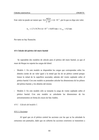 Cálculos constructivos                                                                 ANEJO VI


                                          802,8
Este valor no puede ser menor que: 0,4             = 1,6 ⋅ 10 − 4 , por lo que se elige este valor.
                                          2 ⋅ 10 6




                 w k = 1,7 × 19,78 × 1,6 ⋅ 10 −4 = 0,053 mm < w max = 0,3 mm




Por tanto no hay fisuración.




4.9. Cálculo del pórtico del muro hastial



    Se supondrán dos modelos de cálculo para el pórtico del muro hastial, ya que el
muro de bloque no soporta las cargas del dintel.


-   Modelo 1: En este modelo se dispondrán las cargas que correspondan sobre los
    dinteles (serán de un valor igual a la mitad que las de un pórtico central porque
    tienen la mitad de la superficie asociada), además del viento soplando sobre el
    pórtico hastial. Con este modelo se pretenden calcular las dimensiones de los pilares
    del pórtico hastial, y los dinteles del mismo.


-   Modelo 2: En este modelo sólo se tomarán la carga de viento soplando sobre el
    pórtico hastial. Con este modelo se calcularán las dimensiones de los
    arriostramientos en forma de cruces de San Andrés.


4.9.1. Cálculo del modelo 1.


4.9.1.1.Acciones

        Al igual que en el pórtico central las acciones con las que se ha calculado la
estructura son puntuales, dado que en cubierta las acciones exteriores se transmiten a




                                             84
 
