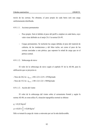 Cálculos constructivos                                                         ANEJO VI


través de las correas. No obstante, el peso propio de cada barra será una carga
uniformemente distribuida.


4.9.1.1.1. Acciones permanentes


        -     Peso propio. Será el debido al peso del perfil a emplear en cada barra, cuyo
              valor viene definido en el anejo 2A.1 la norma EA-95.


        -     Cargas permanentes. Se incluirán las cargas debidas al peso del material de
              cubierta, de las instalaciones y del falso techo, así como el peso de las
              correas asociadas a este pórtico, que suponen la mitad de carga que en el
              pórtico central.


4.9.1.1.2. Sobrecarga de nieve


        El valor de la sobrecarga de nieve según el capítulo IV de la AE-88, para la
edificación que se proyecta es:


- Nave de 28,2 m: q nieve = 80 × 2,5 × 2,35 = 470 Kp/nudo

- Nave de 15,3 m: q nieve = 80 × 2,5 × 2,5 = 500 Kp/nudo


4.9.1.1.3. Acción del viento


        El valor de la sobrecarga del viento sobre el cerramiento frontal y según la
norma AE-88, en zona eólica X, situación topográfica normal se obtiene:


q = 65,83 Kp/m2
              2
p = 65,83 ×     = 43,88 Kp/m 2
              3
Sólo se tomará la carga de viento a sotavento por ser la más desfavorable.




                                             85
 