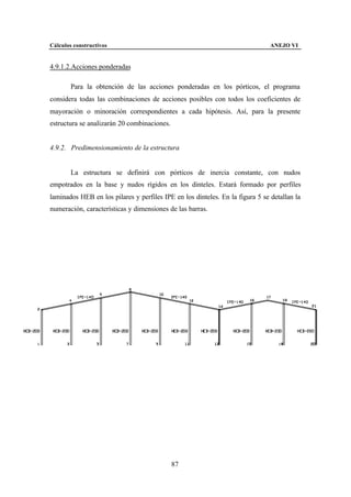 Cálculos constructivos                                                         ANEJO VI


4.9.1.2.Acciones ponderadas

        Para la obtención de las acciones ponderadas en los pórticos, el programa
considera todas las combinaciones de acciones posibles con todos los coeficientes de
mayoración o minoración correspondientes a cada hipótesis. Así, para la presente
estructura se analizarán 20 combinaciones.


4.9.2. Predimensionamiento de la estructura


        La estructura se definirá con pórticos de inercia constante, con nudos
empotrados en la base y nudos rígidos en los dinteles. Estará formado por perfiles
laminados HEB en los pilares y perfiles IPE en los dinteles. En la figura 5 se detallan la
numeración, características y dimensiones de las barras.




                                             87
 