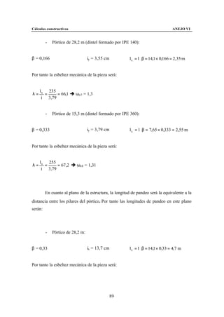 Cálculos constructivos                                                             ANEJO VI


         -   Pórtico de 28,2 m (dintel formado por IPE 140):


β = 0,166                         iy = 3,55 cm          l k = l ⋅ β = 14,1 × 0,166 = 2,35 m


Por tanto la esbeltez mecánica de la pieza será:


     l k 235
λ=      =    = 66,1 è ω67 = 1,3
      i 3,79


         -   Pórtico de 15,3 m (dintel formado por IPE 360):


β = 0,333                         iy = 3,79 cm          l k = l ⋅ β = 7,65 × 0,333 = 2,55 m


Por tanto la esbeltez mecánica de la pieza será:


     l k 255
λ=      =    = 67,2 è ω68 = 1,31
      i 3,79




         En cuanto al plano de la estructura, la longitud de pandeo será la equivalente a la
distancia entre los pilares del pórtico. Por tanto las longitudes de pandeo en este plano
serán:




         -   Pórtico de 28,2 m:


β = 0,33                          ix = 13,7 cm          l k = l ⋅ β = 14,1 × 0,33 = 4,7 m


Por tanto la esbeltez mecánica de la pieza será:




                                                 89
 