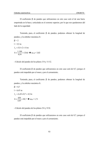 Cálculos constructivos                                                      ANEJO VI


        El coeficiente β de pandeo que utilizaremos en este caso será el de una barra
empotrada en la base y articulada en el extremo superior, por lo que nos quedaremos del
lado de la seguridad.


        Teniendo, pues, el coeficiente β de pandeo, podemos obtener la longitud de
pandeo, y la esbeltez mecánica λ:
β =2
l = 5,5 m
l k = 5,5 × 2 = 11 m
     1.100
λ=         = 128,8 è ω129 = 3,02
      8,54


- Cálculo del pandeo de los pilares 3/4 y 11/12.


        El coeficiente β de pandeo que utilizaremos en este caso será de 0,7, porque el
pandeo está impedido por el muro y por el cerramiento.


        Teniendo, pues, el coeficiente β de pandeo, podemos obtener la longitud de
pandeo, y la esbeltez mecánica λ:
β = 0,7
l = 6,43 m
l k = 6, 43 × 0,7 = 4,5 m
     450
λ=         = 88,7 è ω89 = 1,71
     5, 07


- Cálculo del pandeo de los pilares 5/6 y 9/10.


        El coeficiente β de pandeo que utilizaremos en este caso será de 0,7, porque el
pandeo está impedido por el muro y por el cerramiento.




                                            93
 