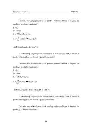 Cálculos constructivos                                                      ANEJO VI




        Teniendo, pues, el coeficiente β de pandeo, podemos obtener la longitud de
pandeo, y la esbeltez mecánica λ:
β = 0,7
l = 7,36 m
l k = 7,36 × 0,7 = 5,15 m
     515
λ=        = 101,7 è ω102 = 2,06
     5,07


- Cálculo del pandeo del pilar 7/8.


        El coeficiente β de pandeo que utilizaremos en este caso será de 0,7, porque el
pandeo está impedido por el muro y por el cerramiento.


        Teniendo, pues, el coeficiente β de pandeo, podemos obtener la longitud de
pandeo, y la esbeltez mecánica λ:
β = 0,7
l = 8,3 m
l k = 8,3 × 0,7 = 5,8 m
     580
λ=        = 114,3 è ω115 = 2,49
     5,07


- Cálculo del pandeo de los pilares 15/16 y 18/19.


        El coeficiente β de pandeo que utilizaremos en este caso será de 0,7, porque el
pandeo está impedido por el muro y por el cerramiento.


        Teniendo, pues, el coeficiente β de pandeo, podemos obtener la longitud de
pandeo, y la esbeltez mecánica λ:




                                           94
 