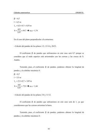 Cálculos constructivos                                                   ANEJO VI


β = 0,7
l = 6,5 m
l k = 6,5 × 0,7 = 4,55 m
     455
λ=         = 89,7 è ω90 = 1,74
     5, 07


En el caso del plano perpendicular a la estructura:


- Cálculo del pandeo de los pilares 1/2, 13/14 y 20/21.


        El coeficiente β de pandeo que utilizaremos en este caso será 0,7 porque se
considera que el nudo superior está arriostrados con las correas y las cruces de S.
Andrés.


        Teniendo, pues, el coeficiente β de pandeo, podemos obtener la longitud de
pandeo, y la esbeltez mecánica λ:
β = 0,7
l = 5,5 m
l k = 5,5 × 0,7 = 3,85 m
     385
λ=         = 75,9 è ω76 = 1,44
     5, 07


- Cálculo del pandeo de los pilares 3/4 y 11/12.


        El coeficiente β de pandeo que utilizaremos en este caso será de 1, ya que
consideramos que las correas arriostran la barra.


        Teniendo, pues, el coeficiente β de pandeo, podemos obtener la longitud de
pandeo, y la esbeltez mecánica λ:




                                           95
 