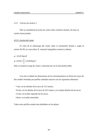 Cálculos constructivos                                                           ANEJO VI




4.9.5. Cálculo del modelo 2


        Sólo se considerará la acción de viento sobre el pórtico hastial, sin tener en
cuenta el peso propio.


4.9.5.1.Acción del viento

        El valor de la sobrecarga del viento sobre el cerramiento frontal y según la
norma AE-88, en zona eólica X, situación topográfica normal se obtiene:


q = 65,83 Kp/m2
              2
p = 65,83 ×     = 43,88 Kp/m 2
              3
Sólo se tomará la carga de viento a sotavento por ser la más desfavorable.




        Con esto se hallan las dimensiones de los arriostramientos en forma de cruces de
San Andrés formadas por perfiles redondos macizos con los siguientes diámetros:


∅7 mm: en los dinteles de la nave de 15,3 metros.
∅10 mm: en los dinteles de la nave de 28,2 metros y en el pilar derecho de las naves.
∅12 mm: en el pilar izquierdo de las naves.
∅14mm: en el pilar intermedio.


Todos estos perfiles estarán más detallados en los planos.




                                            98
 