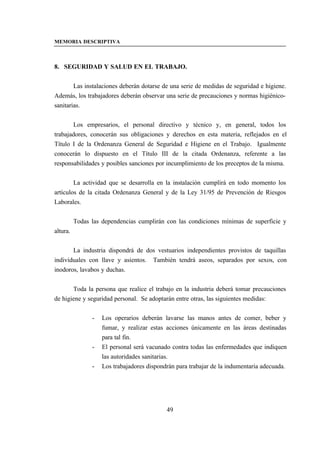 MEMORIA DESCRIPTIVA



8. SEGURIDAD Y SALUD EN EL TRABAJO.


        Las instalaciones deberán dotarse de una serie de medidas de seguridad e higiene.
Además, los trabajadores deberán observar una serie de precauciones y normas higiénico-
sanitarias.


       Los empresarios, el personal directivo y técnico y, en general, todos los
trabajadores, conocerán sus obligaciones y derechos en esta materia, reflejados en el
Título I de la Ordenanza General de Seguridad e Higiene en el Trabajo. Igualmente
conocerán lo dispuesto en el Título III de la citada Ordenanza, referente a las
responsabilidades y posibles sanciones por incumplimiento de los preceptos de la misma.


        La actividad que se desarrolla en la instalación cumplirá en todo momento los
artículos de la citada Ordenanza General y de la Ley 31/95 de Prevención de Riesgos
Laborales.


          Todas las dependencias cumplirán con las condiciones mínimas de superficie y
altura.


       La industria dispondrá de dos vestuarios independientes provistos de taquillas
individuales con llave y asientos. También tendrá aseos, separados por sexos, con
inodoros, lavabos y duchas.


       Toda la persona que realice el trabajo en la industria deberá tomar precauciones
de higiene y seguridad personal. Se adoptarán entre otras, las siguientes medidas:


                -   Los operarios deberán lavarse las manos antes de comer, beber y
                    fumar, y realizar estas acciones únicamente en las áreas destinadas
                    para tal fin.
                -   El personal será vacunado contra todas las enfermedades que indiquen
                    las autoridades sanitarias.
                -   Los trabajadores dispondrán para trabajar de la indumentaria adecuada.




                                            49
 