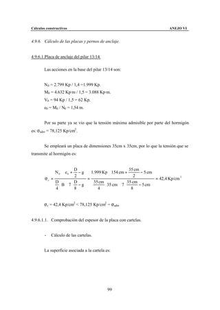 Cálculos constructivos                                                        ANEJO VI


4.9.6. Cálculo de las placas y pernos de anclaje.


4.9.6.1.Placa de anclaje del pilar 13/14.

        Las acciones en la base del pilar 13/14 son:


        N0 = 2.799 Kp / 1,4 =1.999 Kp.
        M0 = 4.632 Kp·m / 1,5 = 3.088 Kp·m.
        V0 = 94 Kp / 1,5 = 62 Kp.
        e0 = M0 / N0 = 1,54 m.


        Por su parte ya se vio que la tensión máxima admisible por parte del hormigón
es: σadm = 78,125 Kp/cm2 .


        Se empleará un placa de dimensiones 35cm x 35cm, por lo que la tensión que se
transmite al hormigón es:


                         D                          35 cm         
             N 0 ⋅  e 0 + − g  1.999 Kp ⋅ 154 cm +        − 5 cm 
                         2    =                       2            = 42,4 Kp/cm 2
        σc =
             D         D        35 cm            35 cm          
                ⋅ B ⋅ 7 ⋅ − g         ⋅ 35 cm ⋅ 7 ⋅      − 5 cm 
             4         8           4                 8          


        σc = 42,4 Kp/cm2 < 78,125 Kp/cm2 = σadm


4.9.6.1.1. Comprobación del espesor de la placa con cartelas.


        -   Cálculo de las cartelas.


        La superficie asociada a la cartela es:




                                             99
 