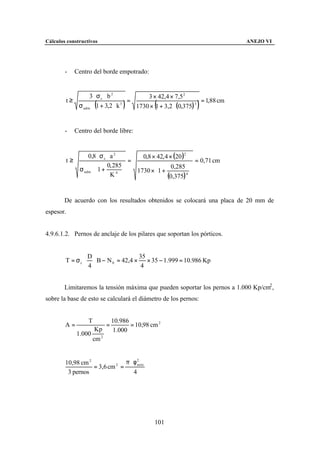 Cálculos constructivos                                                       ANEJO VI




        -    Centro del borde empotrado:


                   3 ⋅ σc ⋅ b 2           3 × 42,4 × 7,5 2
        t≥                          =                            = 1,88 cm
                       (
              σ adm ⋅ 1 + 3,2 ⋅ k 3   )           (            )
                                      1730 × 1 + 3,2 ⋅ (0,375) 3


        -    Centro del borde libre:


                   0,8 ⋅ σ c ⋅ a 2       0,8 × 42, 4 × (20 )2
        t≥                           =                          = 0,71 cm
                        0, 285                     0,285 
               σ adm ⋅ 1 +           1730 × 1 +            
                              K4             (0,375) 4 
                                                             


        De acuerdo con los resultados obtenidos se colocará una placa de 20 mm de
espesor.


4.9.6.1.2. Pernos de anclaje de los pilares que soportan los pórticos.


                   D                   35
        T = σc ⋅     ⋅ B − N 0 = 42,4 × × 35 − 1.999 = 10.986 Kp
                   4                    4


        Limitaremos la tensión máxima que pueden soportar los pernos a 1.000 Kp/cm2 ,
sobre la base de esto se calculará el diámetro de los pernos:


                   T              10.986
        A=                    =          = 10,98 cm 2
                        Kp         1.000
             1.000
                       cm 2


        10,98 cm 2              π ⋅ φ2
                   = 3,6 cm 2 =       neto

         3 pernos                   4




                                                  101
 