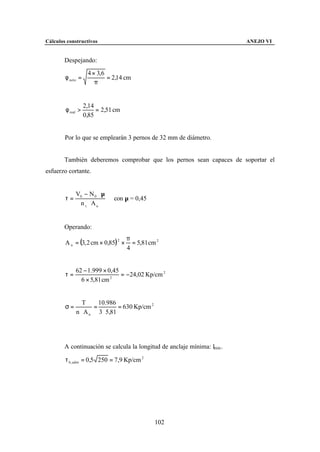 Cálculos constructivos                                                    ANEJO VI


        Despejando:

                    4 × 3,6
        φ neto =            = 2,14 cm
                       π


                   2,14
        φ real >        = 2,51 cm
                   0,85


        Por lo que se emplearán 3 pernos de 32 mm de diámetro.


        También deberemos comprobar que los pernos sean capaces de soportar el
esfuerzo cortante.


             V0 − N 0 ⋅ µ
        τ=                    con µ = 0,45
              n t ⋅ An


        Operando:
                                     π
        A n = (3, 2 cm × 0,85) 2 ×     = 5,81 cm 2
                                     4


             62 − 1.999 × 0,45
        τ=                     = −24,02 Kp/cm 2
               6 × 5,81 cm 2




                T     10.986
        σ=          =         = 630 Kp/cm 2
             n ⋅ A n 3 ⋅ 5,81




        A continuación se calcula la longitud de anclaje mínima: lmin .

        τ b , adm = 0,5 250 = 7,9 Kp/cm 2




                                                102
 
