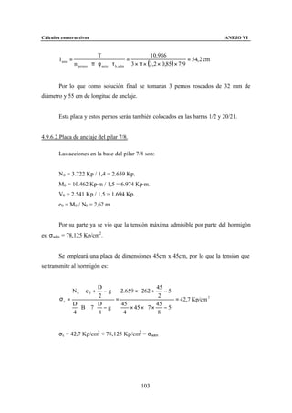 Cálculos constructivos                                                                      ANEJO VI


                                 T                           10.986
        l min =                                    =                           = 54, 2 cm
                  n pernos ⋅ π ⋅ φ neto ⋅ τ b , adm 3 × π × (3,2 × 0,85) × 7,9


        Por lo que como solución final se tomarán 3 pernos roscados de 32 mm de
diámetro y 55 cm de longitud de anclaje.


        Esta placa y estos pernos serán también colocados en las barras 1/2 y 20/21.


4.9.6.2.Placa de anclaje del pilar 7/8.

        Las acciones en la base del pilar 7/8 son:


        N0 = 3.722 Kp / 1,4 = 2.659 Kp.
        M0 = 10.462 Kp·m / 1,5 = 6.974 Kp·m.
        V0 = 2.541 Kp / 1,5 = 1.694 Kp.
        e0 = M0 / N0 = 2,62 m.


        Por su parte ya se vio que la tensión máxima admisible por parte del hormigón
es: σadm = 78,125 Kp/cm2 .


        Se empleará una placa de dimensiones 45cm x 45cm, por lo que la tensión que
se transmite al hormigón es:


                         D                   45    
             N 0 ⋅ e 0 + − g 2.659 × 262 +      − 5
        σc =             2    =               2     = 42,7 Kp/cm 2
             D         D       45         45       
                ⋅ B ⋅ 7 ⋅ − g     × 45 × 7 ×    − 5
             4         8        4            8     


        σc = 42,7 Kp/cm2 < 78,125 Kp/cm2 = σadm




                                                    103
 