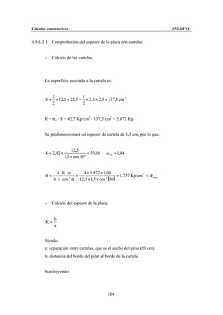 Cálculos constructivos                                                      ANEJO VI


4.9.6.2.1. Comprobación del espesor de la placa con cartelas.


        -    Cálculo de las cartelas.




        La superficie asociada a la cartela es:


             1                1
        S=     × 12,5 × 22,5 − × 2,5 × 2,5 = 137,5 cm 2
             2                2


        R = σc · S = 42,7 Kp/cm2 · 137,5 cm2 = 5.872 Kp.


        Se predimensionará un espesor de cartela de 1,5 cm, por lo que:


                         12,5
        λ = 2,02 ×                 = 33,66 ⇒ ω 34 = 1,04
                     1,5 × sen 30º


                4⋅ R ⋅ω      4 × 5.872 × 1,04
        σ=                =                       = 1.737 Kp/cm 2 < σ adm
             b ⋅ t ⋅ cos α 12,5 × 1,5 × cos (30 )
                        2                  2




        -    Cálculo del espesor de la placa.


              b
        K=
              a


        Siendo:
        a: separación entre cartelas, que es el ancho del pilar (20 cm).
        b: distancia del borde del pilar al borde de la cartela.


        Sustituyendo:




                                              104
 