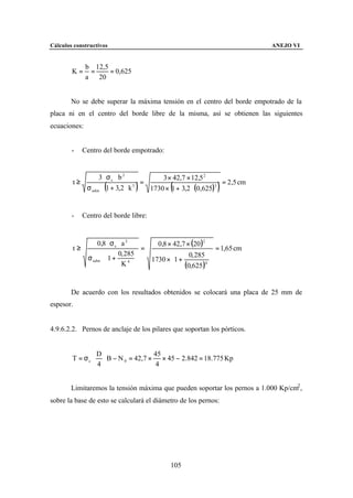 Cálculos constructivos                                                           ANEJO VI


              b 12,5
        K=     =     = 0,625
              a 20


        No se debe superar la máxima tensión en el centro del borde empotrado de la
placa ni en el centro del borde libre de la misma, así se obtienen las siguientes
ecuaciones:


        -    Centro del borde empotrado:


                   3 ⋅ σc ⋅ b 2           3 × 42,7 × 12,5 2
        t≥                          =                           = 2,5 cm
                     (           )
              σ adm ⋅ 1 + 3,2 ⋅ k 3            (
                                      1730 × 1 + 3,2 ⋅ (0,625)3      )

        -    Centro del borde libre:


                   0,8 ⋅ σ c ⋅ a 2         0,8 × 42,7 × (20 )2
        t≥                             =                             = 1,65 cm
                        0, 285                      0, 285    
               σ adm ⋅ 1 +             1730 × 1 +             
                              K  4             (0,625 )4      
                                                                


        De acuerdo con los resultados obtenidos se colocará una placa de 25 mm de
espesor.


4.9.6.2.2. Pernos de anclaje de los pilares que soportan los pórticos.


                   D                   45
        T = σc ⋅     ⋅ B − N 0 = 42,7 × × 45 − 2.842 = 18.775 Kp
                   4                    4


        Limitaremos la tensión máxima que pueden soportar los pernos a 1.000 Kp/cm2 ,
sobre la base de esto se calculará el diámetro de los pernos:




                                               105
 