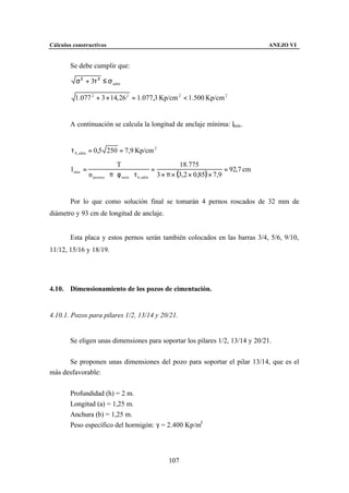 Cálculos constructivos                                                                     ANEJO VI


        Se debe cumplir que:

          σ 2 + 3τ 2 ≤ σ adm

         1.077 2 + 3 × 14, 26 2 = 1.077,3 Kp/cm 2 < 1.500 Kp/cm 2


        A continuación se calcula la longitud de anclaje mínima: lmin .


        τ b , adm = 0,5 250 = 7,9 Kp/cm 2

                                 T                           18.775
        l min =                                    =                           = 92,7 cm
                  n pernos ⋅ π ⋅ φ neto ⋅ τ b , adm 3 × π × (3,2 × 0,85) × 7,9


        Por lo que como solución final se tomarán 4 pernos roscados de 32 mm de
diámetro y 93 cm de longitud de anclaje.


        Esta placa y estos pernos serán también colocados en las barras 3/4, 5/6, 9/10,
11/12, 15/16 y 18/19.




4.10. Dimensionamiento de los pozos de cimentación.


4.10.1. Pozos para pilares 1/2, 13/14 y 20/21.


        Se eligen unas dimensiones para soportar los pilares 1/2, 13/14 y 20/21.


      Se proponen unas dimensiones del pozo para soportar el pilar 13/14, que es el
más desfavorable:


        Profundidad (h) = 2 m.
        Longitud (a) = 1,25 m.
        Anchura (b) = 1,25 m.
        Peso específico del hormigón: γ = 2.400 Kp/m3




                                                    107
 