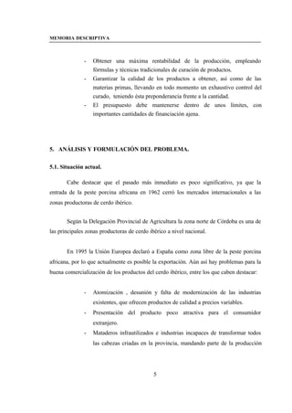MEMORIA DESCRIPTIVA



               -   Obtener una máxima rentabilidad de la producción, empleando
                   fórmulas y técnicas tradicionales de curación de productos.
               -   Garantizar la calidad de los productos a obtener, así como de las
                   materias primas, llevando en todo momento un exhaustivo control del
                   curado, teniendo ésta preponderancia frente a la cantidad.
               -   El presupuesto debe mantenerse dentro de unos límites, con
                   importantes cantidades de financiación ajena.




5. ANÁLISIS Y FORMULACIÓN DEL PROBLEMA.


5.1. Situación actual.

       Cabe destacar que el pasado más inmediato es poco significativo, ya que la
entrada de la peste porcina africana en 1962 cerró los mercados internacionales a las
zonas productoras de cerdo ibérico.


       Según la Delegación Provincial de Agricultura la zona norte de Córdoba es una de
las principales zonas productoras de cerdo ibérico a nivel nacional.


       En 1995 la Unión Europea declaró a España como zona libre de la peste porcina
africana, por lo que actualmente es posible la exportación. Aún así hay problemas para la
buena comercialización de los productos del cerdo ibérico, entre los que caben destacar:


               -   Atomización , desunión y falta de modernización de las industrias
                   existentes, que ofrecen productos de calidad a precios variables.
               -   Presentación del producto poco atractiva para el consumidor
                   extranjero.
               -   Mataderos infrautilizados e industrias incapaces de transformar todos
                   las cabezas criadas en la provincia, mandando parte de la producción




                                             5
 