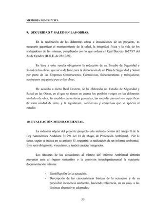 MEMORIA DESCRIPTIVA



9. SEGURIDAD Y SALUD EN LAS OBRAS.


       En la realización de las diferentes obras e instalaciones de un proyecto, es
necesario garantizar el mantenimiento de la salud, la integridad física y la vida de los
trabajadores de las mismas, cumpliendo con lo que ordena el Real Decreto 1627/97 del
24 de Octubre (B.O.E. de 25/10/97).


       En base a esto, resulta obligatorio la redacción de un Estudio de Seguridad y
Salud en las obras, que sirva de base para la elaboración de un Plan de Seguridad y Salud
por parte de las Empresas Constructoras, Contratistas, Subcontratistas y trabajadores
autónomos que participen en las obras.


       De acuerdo a dicho Real Decreto, se ha elaborado un Estudio de Seguridad y
Salud en las Obras, en el que se tienen en cuenta los posibles riesgos en las diferentes
unidades de obra, las medidas preventivas generales, las medidas preventivas específicas
de cada unidad de obra, y la legislación, normativas y convenios que se aplican al
estudio.



10. EVALUACIÓN MEDIOAMBIENTAL.


        La industria objeto del presente proyecto está incluida dentro del Anejo II de la
Ley Autonómica Andaluza 7/1994 del 18 de Mayo, de Protección Ambiental. Por lo
tanto, según se indica en su artículo 8º, requerirá la realización de un informe ambiental.
Éste será obligatorio, vinculante, y tendrá carácter integrador.


       Los titulares de las actuaciones al trámite del Informe Ambiental deberán
presentar ante el órgano sustantivo o la comisión interdepartamental la siguiente
documentación mínima:


              -   Identificación de la actuación.
              -   Descripción de las características básicas de la actuación y de su
                  previsible incidencia ambiental, haciendo referencia, en su caso, a las
                  distintas alternativas adoptadas.


                                            50
 