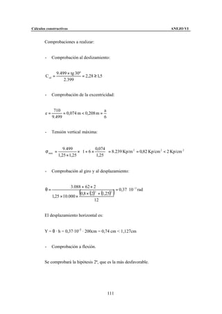 Cálculos constructivos                                                           ANEJO VI


        Comprobaciones a realizar:


        -    Comprobación al deslizamiento:


                 9.499 × tg 30º
        C sd =                  = 2,28 ≥ 1,5
                     2.399


        -    Comprobación de la excentricidad:


              710                        a
        e=         = 0,074 m < 0,208 m =
             9.499                       6


        -    Tensión vertical máxima:


                     9.499             0,074 
        σ max =              × 1 + 6 ×        = 8.239 Kp/m 2 = 0,82 Kp/cm 2 < 2 Kp/cm 2
                  1,25 × 1,25          1,25 


        -    Comprobación al giro y al desplazamiento:


                        3.088 + 62 × 2
        θ=                                        = 0,37 ⋅ 10 −3 rad
             1,25 × 10.000 ×
                              (
                             0,8 × (2) + (1,25)
                                      3         3
                                                  )
                                      12


        El desplazamiento horizontal es:


        Y = θ · h = 0,37·10-3 · 200cm = 0,74 cm < 1,127cm


        -    Comprobación a flexión.


        Se comprobará la hipótesis 2ª, que es la más desfavorable.




                                               111
 