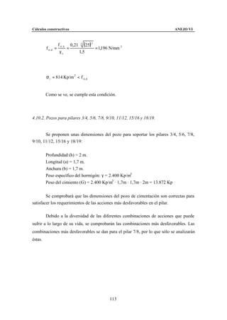 Cálculos constructivos                                                        ANEJO VI



                     f ct , k       0,21 ⋅ 3 (25) 2
         f ct ,d =              =                   = 1,196 N/mm 2
                      γc                 1,5




         σ t = 814 Kp/m 2 < f ct, d


         Como se ve, se cumple esta condición.




4.10.2. Pozos para pilares 3/4, 5/6, 7/8, 9/10, 11/12, 15/16 y 18/19.


       Se proponen unas dimensiones del pozo para soportar los pilares 3/4, 5/6, 7/8,
9/10, 11/12, 15/16 y 18/19:


         Profundidad (h) = 2 m.
         Longitud (a) = 1,7 m.
         Anchura (b) = 1,7 m.
         Peso específico del hormigón: γ = 2.400 Kp/m3
         Peso del cimiento (G) = 2.400 Kp/m3 · 1,7m · 1,7m · 2m = 13.872 Kp


        Se comprobará que las dimensiones del pozo de cimentación son correctas para
satisfacer los requerimientos de las acciones más desfavorables en el pilar.

         Debido a la diversidad de las diferentes combinaciones de acciones que puede
sufrir a lo largo de su vida, se comprobarán las combinaciones más desfavorables. Las
combinaciones más desfavorables se dan para el pilar 7/8, por lo que sólo se analizarán
éstas.




                                                          113
 