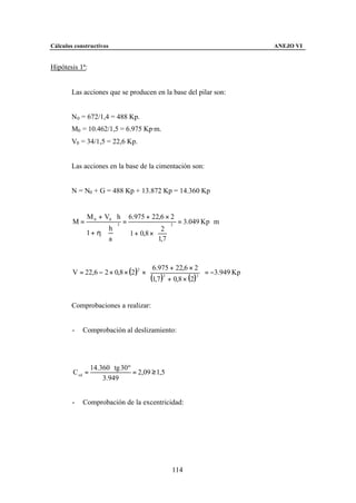 Cálculos constructivos                                                      ANEJO VI


Hipótesis 1ª:


        Las acciones que se producen en la base del pilar son:


        N0 = 672/1,4 = 488 Kp.
        M0 = 10.462/1,5 = 6.975 Kp·m.
        V0 = 34/1,5 = 22,6 Kp.


        Las acciones en la base de la cimentación son:


        N = N0 + G = 488 Kp + 13.872 Kp = 14.360 Kp


             M 0 + V0 ⋅ h          6.975 + 22,6 × 2
        M=                 3
                               =                       3
                                                           = 3.049 Kp ⋅ m
                    h                       2 
             1 + η⋅              1 + 0,8 ×  
                    a                       1,7 


                                      6.975 + 22,6 × 2 
        V = 22,6 − 2 × 0,8 × (2 )2 ×                         = −3.949 Kp
                                      (1,7 )3 + 0,8 × (2)3 
                                                            


        Comprobaciones a realizar:


        -   Comprobación al deslizamiento:




                 14.360 ⋅ tg 30 º
        C sd =                    = 2,09 ≥ 1,5
                     3.949


        -   Comprobación de la excentricidad:




                                                       114
 