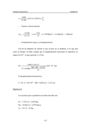 Cálculos constructivos                                                             ANEJO VI


              3.049                      a
        e=          = 0,21 m < 0,283 m =
             14.360                      6


        -    Tensión vertical máxima:


                   14.360            0, 21 
        σ max =            ⋅ 1 + 6 ×        = 11.299 Kp/m 2 = 1,12 Kp/cm 2 < 2 Kp/cm 2
                  1,7 × 1,7          1,7 


        -    Comprobación al giro y al desplazamiento:


        Una de las hipótesis de cálculo es que el pozo no se desplaza, si no que gira
como un bloque. Se debe cumplir que el desplazamiento horizontal en superficie no
supere los 0,5’’, lo que equivale a 1,27cm.




                      3.049 + 22,6 × 2
        θ=                                       = 0,19 ⋅ 10 − 3 rad
             1,7 × 10.000 ×
                             (
                            0,8 × (2)3 + (1,7 )3 )
                                    12


        El desplazamiento horizontal es:


        Y = θ · h = 0,19·10-3 · 200 = 0,038 cm < 1,127 cm


Hipótesis 2ª:


        Las acciones que se producen en la base del pilar son:


        N0 = 3.722/1,4 = 2.658 Kp.
        M0 = 10.462/1,5 = 6.975 Kp·m.
        V0 = 31/1,5 = 21 Kp.




                                                115
 