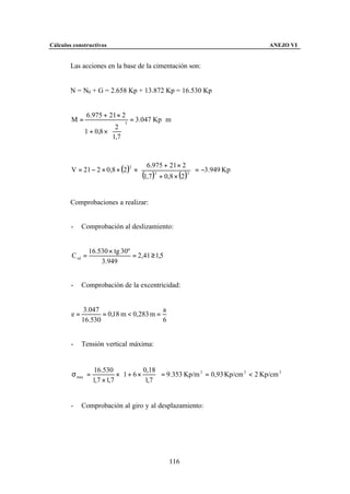 Cálculos constructivos                                                           ANEJO VI


        Las acciones en la base de la cimentación son:


        N = N0 + G = 2.658 Kp + 13.872 Kp = 16.530 Kp


              6.975 + 21 × 2
        M=                        3
                                      = 3.047 Kp ⋅ m
                         2 
              1 + 0,8 ×  
                         1,7 


                                    6.975 + 21 × 2 
        V = 21 − 2 × 0,8 × (2 )2 ×                     3
                                                           = −3.949 Kp
                                    (1,7 ) + 0,8 × (2 ) 
                                           3




        Comprobaciones a realizar:


        -    Comprobación al deslizamiento:


                 16.530 × tg 30º
        C sd =                   = 2,41 ≥ 1,5
                     3.949


        -    Comprobación de la excentricidad:


              3.047                      a
        e=          = 0,18 m < 0,283 m =
             16.530                      6


        -    Tensión vertical máxima:


                   16.530            0,18 
        σ max =            × 1 + 6 ×       = 9.353 Kp/m 2 = 0,93 Kp/cm 2 < 2 Kp/cm 2
                  1,7 × 1,7           1,7 


        -    Comprobación al giro y al desplazamiento:




                                                   116
 