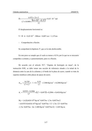 Cálculos constructivos                                                          ANEJO VI


                       6.975 + 21 × 2
        θ=                                       = 0, 43 ⋅ 10 −3 rad
             1,7 × 10.000 ×
                            (
                            0,8 × (2) + (1,7 )
                                     3         3
                                                )
                                    12


        El desplazamiento horizontal es:


        Y = θ · h = 0,43·10-3 · 200cm = 0,087 cm < 1,127cm


        -    Comprobación a flexión.


        Se comprobará la hipótesis 2ª, que es la más desfavorable.


        En este pozo se cumple que el vuelo es menor a 0,5·h, por lo que no es necesario
comprobar a cortante y a punzonamiento, pero sí a flexión.


        De acuerdo con el artículo 59.7. “Zapatas de hormigón en masa”, de la
instrucción EHE, se debe tomar una sección de referencia situada a la mitad de la
distancia entre la cara de la columna y el borde de la placa de acero, cuando se trate de
soportes metálicos sobre placas de apoyo de acero.


                   16.530            0,18 
        σ min =            × 1 − 6 ×       = 2.086 Kp/cm 2 = 0,2086 Kp/cm 2
                  1,7 × 1,7           1,7 


               0,9353 − 0,2086
        σ1 =                   × (1,7 − 0,6875) + 0, 2086 = 0,6424 Kp/cm 2
                     1,7


        Md = 1,6·[0,6424·104 Kp/m2 ·0,6875m ·1,7m ·0,6875m/2
        + (0,9353-0,6424)·104 Kp/cm2 ·0,6875m ·1/2 ·1,7m ·2/3 ·0,6875m
        -1,7m ·0,6875m · 2m ·2.400 Kp/m3 ·0,6875m/2] = 2.685 Kp·m




                                                117
 