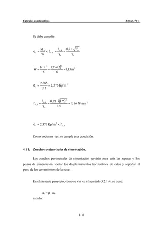 Cálculos constructivos                                                           ANEJO VI




        Se debe cumplir:



             Md             f ct , k 0,21 ⋅ 3 f ck
                                                2

        σt =    < f ct ,d =         =
             W               γc          γc


           b ⋅ h 2 1,7 × (2 )2
        W=        =            = 1,13 m 3
              6         6


                2.685
        σt =          = 2.376 Kp/m 2
                 1,13


                    f ct , k       0,21 ⋅ 3 (25) 2
        f ct ,d =              =                   = 1,196 N/mm 2
                     γc                 1,5




        σ t = 2.376 Kp/m 2 < f ct ,d


        Como podemos ver, se cumple esta condición.


4.11. Zunchos perimetrales de cimentación.

        Los zunchos perimetrales de cimentación servirán para unir las zapatas y los
pozos de cimentación, evitar los desplazamientos horizontales de estos y soportar el
peso de los cerramientos de la nave.


        En el presente proyecto, como se vio en el apartado 3.2.1.4, se tiene:


                     ac = ρ ⋅ ab
        siendo:




                                                         118
 