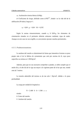 Cálculos constructivos                                                         ANEJO VI


        ab : Aceleración sísmica básica (0,04g).
        ρ: Coeficiente de riesgo, definido como (t/50)0,37 , donde t es la vida útil de la
edificación (50 años); luego ρ=1.


                  ac = 0,04 ⋅ g = 0,04 ⋅ 9,8 = 0,392


        Según la norma sismorresistente, cuando ac ≥ 0,08⋅g, los elementos de
cimentación situados en el perímetro deberán enlazarse mediante vigas de atado.
Aunque en este caso no sea exigible, es conveniente ejecutar zunchos perimetrales.




4.11.1. Predimensionamiento.


        La anchura del zuncho se determinará de forma que transmita al terreno su peso
propio más el de la fabrica de cerramiento que está por encima de él, cuyo peso
especifico se estima en 1.500 Kp/m3 .


        Además, para que no sea necesario comprobar a pandeo, se debe cumplir que el
ancho (b) y el alto (h) de la viga sea mayor a la vigésima parte de la luz que une, siendo
esta de 5 metros.


        La tensión admisible del terreno es de tan solo 1 Kp/cm2 , debido a la poca
profundidad.


        La carga por unidad de longitud es:


                         N = 2.400 ⋅ b ⋅ h + 1.500 ⋅ e ⋅ a
        siendo:
        h: Canto del zuncho.
        b: Anchura del zuncho.




                                              119
 