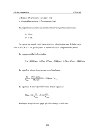Cálculos constructivos                                                         ANEJO VI


        e: Espesor del cerramiento (será de 24 cm).
        a: Altura del cerramiento (4,5 m como máximo).


        Se proponen unos zunchos de cimentación con las siguientes dimensiones:


                h = 35 cm.
                b = 35 cm.


        Se cumple que tanto h como b son superiores a la vigésima parte de la luz, cuyo
valor es 500/20 = 25 cm, por lo que no es necesario hacer la comprobación a pandeo.


        La carga por unidad de longitud es:


                N = 2.400 Kp/m 3 ⋅ 0,35 m ⋅ 0,35 m + 1.500 Kp/m 3 ⋅ 0,24 m ⋅ 4,5 m = 1.914 Kp/m



        La superficie mínima de apoyo por metro lineal es de:


                 N     1.914 Kp/m lineal
                     =                   = 1.914 cm 2 / m lineal
                σadm      1 Kp/cm 2




        La superficie de apoyo por metro lineal de esta viga es de:


                               cm              cm 2
                35 cm ⋅ 100            = 3.500
                              m lineal         m lineal


        Por lo que la superficie de apoyo que ofrece la viga es suficiente.




                                                 120
 