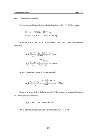 Cálculos constructivos                                                          ANEJO VI


4.11.2. Cálculo de la armadura.


        El axial transmitido por el pilar más desfavorable es: N0 = 17.481 Kp; luego:


                N = 1,6 ⋅ 17.481 Kp = 27.970 Kp
                Nd = ac ⋅ N = 0,392 ⋅ 27.970 = 10.964 Kp


        Según el artículo 42.3.3. de la instrucción EHE, para vigas con armadura
simétrica:


                         0,1 ⋅ Nd 0,1 ⋅ 10.964
                AS ≥              =              = 0,315 cm 2
                           f yc,d   4.000 / 1,15

                                  250
                                      ⋅ 35 ⋅ 35
                     f cd ⋅ A C   1,5
                AS ≤            =               = 58,69 cm 2
                        f yc,d    4.000 / 1,15


        Según el articulo 42.3.4 de la instrucción EHE:


                                                   250
                                              0,2 ⋅    ⋅ 35 ⋅ 35
                         0,2 ⋅ f cd ⋅ A C          1,5
                AS ≥                      =                      = 11,73 cm 2
                               f yd              4.000 / 1,15


        Según el artículo 42.3.5. de la instrucción EHE, tenemos la siguiente limitación
por cuantía geométrica mínima:


                A S ≥ 0,004 ⋅ 35 cm ⋅ 35 cm = 4,9 cm 2


        Por lo tanto se tomará el caso más desfavorable: AS = 11,73 cm2 .




                                                      121
 