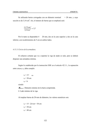 Cálculos constructivos                                                        ANEJO VI


        Se utilizarán barras corrugadas con un diámetro nominal ∅ = 20 mm, y cuya
sección es de 3,14 cm2 . Así, el número de barras que se empleará será:


                  11,73 cm 2
                             = 3,7
                   3,14 cm 2


        Por lo tanto se dispondrán 4 ∅ 20 mm, dos en la cara superior y dos en la cara
inferior, con recubrimientos de 5 cm en ambos lados.




4.11.3. Cercos de la armadura.


        El esfuerzo cortante que va a soportar la viga de atado es nulo, pero se deberá
disponer una armadura mínima.


        Según lo establecido por la instrucción EHE en el articulo 42.3.1., la separación
entre cercos, st , debe cumplir:


                  st < 15 · ∅ mín
                  st < 30 cm
                  st < b
        siendo:
        ∅mínimo : Diámetro mínimo de la barra comprimida.

        b: Lado mínimo de la viga.


        Al emplear barras de 20 mm de diámetro, los valores numéricos son:


                  st < 15 · 2,0 cm = 30 cm
                  st < 30 cm
                  st < 40 cm




                                             122
 