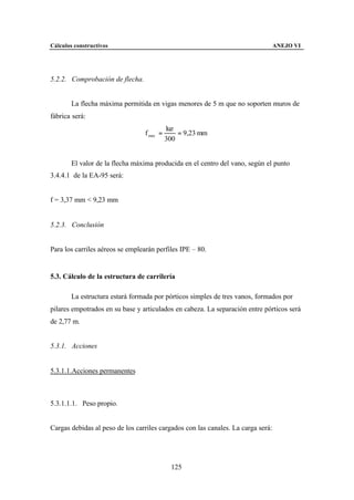 Cálculos constructivos                                                            ANEJO VI




5.2.2. Comprobación de flecha.


        La flecha máxima permitida en vigas menores de 5 m que no soporten muros de
fábrica será:
                                            luz
                                  f max =       = 9,23 mm
                                            300


        El valor de la flecha máxima producida en el centro del vano, según el punto
3.4.4.1 de la EA-95 será:


f = 3,37 mm < 9,23 mm


5.2.3. Conclusión


Para los carriles aéreos se emplearán perfiles IPE – 80.


5.3. Cálculo de la estructura de carrilería

        La estructura estará formada por pórticos simples de tres vanos, formados por
pilares empotrados en su base y articulados en cabeza. La separación entre pórticos será
de 2,77 m.


5.3.1. Acciones


5.3.1.1.Acciones permanentes



5.3.1.1.1. Peso propio.


Cargas debidas al peso de los carriles cargados con las canales. La carga será:




                                              125
 