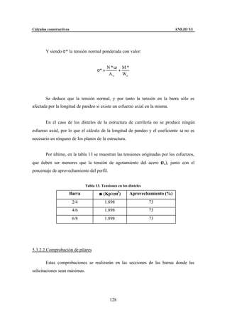 Cálculos constructivos                                                          ANEJO VI




        Y siendo σ* la tensión normal ponderada con valor:


                                             N*ω M *
                                      σ* =       +
                                              An   Wn




        Se deduce que la tensión normal, y por tanto la tensión en la barra sólo es
afectada por la longitud de pandeo si existe un esfuerzo axial en la misma.


        En el caso de los dinteles de la estructura de carrilería no se produce ningún
esfuerzo axial, por lo que el cálculo de la longitud de pandeo y el coeficiente ω no es
necesario en ninguno de los planos de la estructura.


        Por último, en la tabla 13 se muestran las tensiones originadas por los esfuerzos,
                                                              σ
que deben ser menores que la tensión de agotamiento del acero ( u), junto con el
porcentaje de aprovechamiento del perfil.


                               Tabla 13. Tensiones en los dinteles

                     Barra             σ (Kp/cm2 )        Aprovechamiento (%)
                         2/4               1.898                     73
                         4/6               1.898                     73
                         6/8               1.898                     73




5.3.2.2.Comprobación de pilares

        Estas comprobaciones se realizarán en las secciones de las barras donde las
solicitaciones sean máximas.




                                              128
 