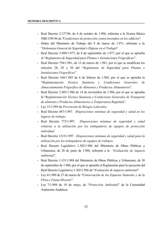 MEMORIA DESCRIPTIVA



     - Real Decreto 2.177/96, de 4 de octubre de 1.996, referente a la Norma Básica
       NBE CPI-96 de "Condiciones de protección contra incendios en los edificios".
     - Orden del Ministerio de Trabajo del 9 de marzo de 1.971, referente a la
       "Ordenanza General de Seguridad e Higiene en el Trabajo".
     - Real Decreto 3.099/1.977, de 8 de septiembre de 1.977, por el que se aprueba
       el “Reglamento de Seguridad para Plantas e Instalaciones Frigoríficas”.
     - Real Decreto 754/1.981, de 13 de marzo de 1.981, por el que se modifican los
       artículos 28, 29 y 30 del “Reglamento de Seguridad para Plantas e
       Instalaciones Frigoríficas”.
     - Real Decreto 168/1.985 de 6 de febrero de 1.985, por el que se aprueba la
       “Reglamentación Técnico Sanitaria y Condiciones Generales de
       Almacenamiento Frigorífico de Alimentos y Productos Alimentarios”.
     - Real Decreto 2.483/1.986 de 14 de noviembre de 1.986, por el que se aprueba
       la “Reglamentación Técnico Sanitaria y Condiciones Generales de Transporte
       de alimento y Productos Alimentarios a Temperatura Regulada”.
     - Ley 31/1.995 de Prevención de Riesgos Laborales.
     - Real Decreto 487/1.997. Disposiciones mínimas de seguridad y salud en los
       lugares de trabajo.
     - Real Decreto 773/1.997. Disposiciones mínimas de seguridad y salud
       relativas a la utilización por los trabajadores de equipos de protección
       individual.
     - Real Decreto 1215/1.997. Disposiciones mínimas de seguridad y salud para la
       utilización por los trabajadores de equipos de trabajos.
     - Real Decreto Legislativo 1.302/1.986 del Ministerio de Obras Públicas y
       Urbanismo, de 28 de junio de 1.986, referente a la “Evaluación de impacto
       ambiental”.
     - Real Decreto 1.131/1.988 del Ministerio de Obras Públicas y Urbanismo, de 30
       de septiembre de 1.988, por el que se aprueba el Reglamento para la ejecución del
       Real Decreto Legislativo 1.302/1.986 de “Evaluación de impacto ambiental”.
     - Ley 4/1.989 de 27 de marzo de “Conservación de los Espacios Naturales y de la
       Flora y Fauna Silvestre”.
     - Ley 7/1.994 de 18 de mayo, de “Protección Ambiental” de la Comunidad
       Autónoma Andaluza.




                                         52
 