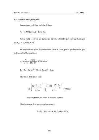 Cálculos constructivos                                                    ANEJO VI



5.4. Placas de anclaje del pilar.

        Las acciones en la base del pilar 3/4 son:


        N0 = 3.775 Kp / 1,4 = 2.696 Kp.


        Por su parte ya se vio que la tensión máxima admisible por parte del hormigón
es: σadm = 78,125 Kp/cm2 .


        Se empleará una placa de dimensiones 25cm x 25cm, por lo que la tensión que
se transmite al hormigón es:


                N0    2.696
        σc =        =        = 4,31 Kp/cm 2
               a ⋅ b 25 × 25


        σc = 4,31 Kp/cm2 < 78,125 Kp/cm2 = σadm


        El espesor de la placa será:


                                       2                     2

                      3σ c  −     3 ⋅ 4,31 ⋅  − 
                             a c                 25 12
                                                    
                            2 2 =             2   2
                   s≥                                    = 0,56 cm
                           1.733             1.733


                Luego se pondrá una placa de 1 cm de espesor.


        El esfuerzo que debe soportar el perno será:


                               T = V0 - µN0 = 0 – 0,45 ⋅ 2.696 < 0 Kp




                                              131
 