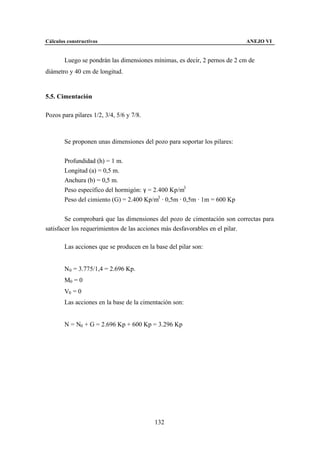 Cálculos constructivos                                                     ANEJO VI


        Luego se pondrán las dimensiones mínimas, es decir, 2 pernos de 2 cm de
diámetro y 40 cm de longitud.


5.5. Cimentación

Pozos para pilares 1/2, 3/4, 5/6 y 7/8.



        Se proponen unas dimensiones del pozo para soportar los pilares:


        Profundidad (h) = 1 m.
        Longitud (a) = 0,5 m.
        Anchura (b) = 0,5 m.
        Peso específico del hormigón: γ = 2.400 Kp/m3
        Peso del cimiento (G) = 2.400 Kp/m3 · 0,5m · 0,5m · 1m = 600 Kp


        Se comprobará que las dimensiones del pozo de cimentación son correctas para
satisfacer los requerimientos de las acciones más desfavorables en el pilar.

        Las acciones que se producen en la base del pilar son:


        N0 = 3.775/1,4 = 2.696 Kp.
        M0 = 0
        V0 = 0
        Las acciones en la base de la cimentación son:


        N = N0 + G = 2.696 Kp + 600 Kp = 3.296 Kp




                                           132
 