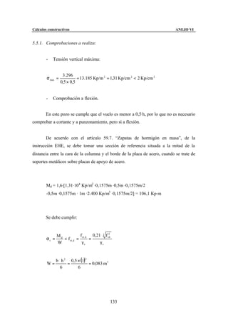 Cálculos constructivos                                                        ANEJO VI


5.5.1. Comprobaciones a realiza:


        -   Tensión vertical máxima:


                   3.296
        σ max =             = 13.185 Kp/m 2 = 1,31 Kp/cm 2 < 2 Kp/cm 2
                  0,5 × 0,5


        -   Comprobación a flexión.


        En este pozo se cumple que el vuelo es menor a 0,5·h, por lo que no es necesario
comprobar a cortante y a punzonamiento, pero sí a flexión.


        De acuerdo con el artículo 59.7. “Zapatas de hormigón en masa”, de la
instrucción EHE, se debe tomar una sección de referencia situada a la mitad de la
distancia entre la cara de la columna y el borde de la placa de acero, cuando se trate de
soportes metálicos sobre placas de apoyo de acero.




        Md = 1,6·[1,31·104 Kp/m2 ·0,1575m ·0,5m ·0,1575m/2
        -0,5m ·0,1575m · 1m ·2.400 Kp/m3 ·0,1575m/2] = 106,1 Kp·m




        Se debe cumplir:



             Md             f ct , k 0,21 ⋅ 3 f ck
                                                2

        σt =    < f ct ,d =         =
             W               γc          γc


              b ⋅ h 2 0,5 × (1)2
        W=           =           = 0,083 m 3
                 6        6




                                                 133
 