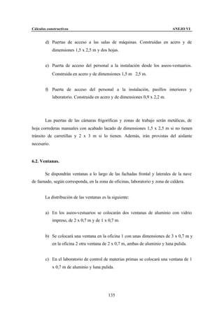Cálculos constructivos                                                          ANEJO VI


        d) Puertas de acceso a las salas de máquinas. Construídas en acero y de
             dimensiones 1,5 x 2,5 m y dos hojas.


        e) Puerta de acceso del personal a la instalación desde los aseos-vestuarios.
             Construida en acero y de dimensiones 1,5 m ⋅ 2,5 m.


        f) Puerta de acceso del personal a la instalación, pasillos interiores y
             laboratorio. Construida en acero y de dimensiones 0,9 x 2,2 m.




        Las puertas de las cámaras frigoríficas y zonas de trabajo serán metálicas, de
hoja correderas manuales con acabado lacado de dimensiones 1,5 x 2,5 m si no tienen
tránsito de carretillas y 2 x 3 m si lo tienen. Además, irán provistas del aislante
necesario.


6.2. Ventanas.

        Se dispondrán ventanas a lo largo de las fachadas frontal y laterales de la nave
de faenado, según corresponda, en la zona de oficinas, laboratorio y zona de caldera.


        La distribución de las ventanas es la siguiente:


        a) En los aseos-vestuarios se colocarán dos ventanas de aluminio con vidrio
             impreso, de 2 x 0,7 m y de 1 x 0,7 m.


        b) Se colocará una ventana en la oficina 1 con unas dimensiones de 3 x 0,7 m y
             en la oficina 2 otra ventana de 2 x 0,7 m, ambas de aluminio y luna pulida.


        c) En el laboratorio de control de materias primas se colocará una ventana de 1
             x 0,7 m de aluminio y luna pulida.




                                            135
 