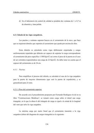Cálculos constructivos                                                          ANEJO VI




        d) En el laboratorio de control de calidad se pondrán dos ventanas de 1 x 0,7 m
            de aluminio y luna pulida.




6.3. Cálculo de las vigas cargaderas.

        Las puertas y ventanas suponen huecos en el cerramiento de la nave, que hace
que se requieran dinteles que soporten el cerramiento que queda por encima de ellos.


        Estos dinteles se calcularán como vigas doblemente empotradas y cargas
uniformemente repartidas que deberán ser capaces de soportar la carga correspondiente
al cerramiento (de peso específico 1.500 Kp/m3 ) así como el peso de la puerta en el caso
de ser corredera (suponiéndose una carga de 22 Kp/m2 ). Se debe tener en cuenta que el
espesor del cerramiento es de 24 cm.


6.3.1. Puertas.


        Para simplificar el proceso del cálculo, se calculará el caso de la viga cargadera
para la puerta de mayores dimensiones (que será la puerta de expedición), y se
generalizará para el resto.


6.3.1.1.Peso del cerramiento superior.

        De acuerdo con el procedimiento propuesto por Fernando Rodríguez-Avial en su
libro “Construcciones Metálicas”, se tomará como carga sobre el dintel una carga
triangular, en la que la altura h del triángulo de carga es igual a la mitad de la longitud
del vano que salva la viga cargadera.


        La máxima carga por metro lineal que el cerramiento transmite a la viga
cargadera (altura del diagrama de cargas triangular) es la siguiente:




                                           136
 
