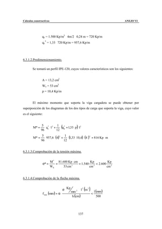 Cálculos constructivos                                                         ANEJO VI




                qc = 1.500 Kp/m3 ⋅ 4m/2 ⋅ 0,24 m = 720 Kp/m
                qc* = 1,33 ⋅ 720 Kp/m = 957,6 Kp/m




6.3.1.2.Predimensionamiento.

        Se tomará un perfil IPE-120, cuyos valores característicos son los siguientes:


                A = 13,2 cm2
                Wx = 53 cm3
                p = 10,4 Kp/m


        El máximo momento que soporta la viga cargadera se puede obtener por
superposición de los diagramas de los dos tipos de carga que soporta la viga, cuyo valor
es el siguiente:



                  ⋅ q c ⋅ l + ⋅ (q * + 1,33 ⋅ p )⋅ l 2
                5 * 2 1
        M* =
               96            12 p

                  ⋅ 957,6 ⋅ (4)2 + ⋅ (1,33 ⋅ 10,4) ⋅ (4    )2
                5                  1
        M* =                                                    = 816 Kp ⋅ m
               96                 12


6.3.1.3.Comprobación de la tensión máxima.


                          M * 81.600 Kp ⋅ cm          Kp           Kp
                   σ* =      =          3
                                             = 1.540    2
                                                          < 2.600
                          WX      53 cm              cm           cm 2


6.3.1.4.Comprobación de la flecha máxima.


                                    σ  Kp
                                                  2 m2
                                                2  ⋅l   ( )
                                                           l (mm )
                   f max (mm ) = α ⋅ 
                                           mm 
                                                         <
                                            h (cm )          500




                                                   137
 
