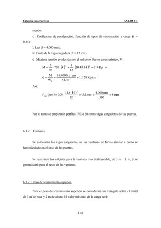 Cálculos constructivos                                                               ANEJO VI


         siendo:
         α: Coeficiente de ponderación, función de tipos de sustentación y carga (α =
0,34).
         l: Luz (l = 4.000 mm).
         h: Canto de la viga cargadera (h = 12 cm).
         σ: Máxima tensión producida por el máximo flector característico, M:

                           ⋅ 720 ⋅ (4   )2 +      ⋅ (10, 4) ⋅ (4 ) 2 = 614 Kp ⋅ m
                         5                      1
                   M=
                        96                     12
                        M    61.400 Kp ⋅ cm
                   σ=      =                = 1.158 Kp/cm 2
                        WX       53 cm 3
         Así:

                                          11,6 ⋅ (4 ) 2
                   f max (mm ) = 0,34 ⋅
                                                                   4.000 mm
                                                        = 5,2 mm <          = 8 mm
                                              12                      500




         Por lo tanto se emplearán perfiles IPE-120 como vigas cargaderas de las puertas.




6.3.2. Ventanas.


         Se calcularán las vigas cargaderas de las ventanas de forma similar a como se
han calculado en el caso de las puertas.


         Se realizarán los cálculos para la ventana más desfavorable, de 3 m ⋅ 1 m, y se
generalizará para el resto de las ventanas.




6.3.2.1.Peso del cerramiento superior.

         Para el peso del cerramiento superior se considerará un triángulo sobre el dintel
de 3 m de base y 2 m de altura. El valor máximo de la carga será:




                                                      138
 