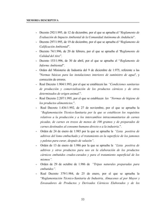 MEMORIA DESCRIPTIVA



     - Decreto 292/1.995, de 12 de diciembre, por el que se aprueba el “Reglamento de
       Evaluación de Impacto Ambiental de la Comunidad Autónoma de Andalucía”.
     - Decreto 297/1.995, de 19 de diciembre, por el que se aprueba el “Reglamento de
       Calificación Ambiental”.
     - Decreto 74/1.996, de 20 de febrero, por el que se aprueba el “Reglamento de
       Calidad del Aire”.
     - Decreto 153/1.996, de 30 de abril, por el que se aprueba el “Reglamento de
       Informe Ambiental”.
     - Orden del Ministerio de Industria del 9 de diciembre de 1.975, referente a las
       "Normas básicas para las instalaciones interiores de suministro de agua", y
       corrección de errores.
     - Real Decreto 1.904/1.993, por el que se establecen las “Condiciones sanitarias
       de producción y comercialización de los productos cárnicos y de otros
       determinados de origen animal.”.
     - Real Decreto 2.207/1.995, por el que se establecen las “Normas de higiene de
       los productos alimenticios.”.
     - Real Decreto 1.436/1.992, de 27 de noviembre, por el que se aprueba la
        “Reglamentación Técnico-Sanitaria por la que se establecen los requisitos
        relativos a la producción y a los intercambios intracomunitarios de carnes
        picadas, de carnes en trozos de menos de 100 gramos y de preparados de
        carnes destinados al consumo humano directo o a la industria.”.
     - Orden de 24 de enero de 1.985 por la que se aprueba la “Lista positiva de
        aditivos del lomo embuchado y el tratamiento en la superficie de los jamones
        y paletas para curar, después de salazón”.
     - Orden de 13 de enero de 1.986 por la que se aprueba la “Lista positiva de
        aditivos y otros productos para uso en la elaboración de los productos
        cárnicos embutidos crudos-curados y para el tratamiento superficial de los
        mismos”.
     - Orden de 29 de octubre de 1.986 de “Tripas naturales preparadas para
        embutidos”.
     - Real Decreto 379/1.984, de 25 de enero, por el que se aprueba la
        “Reglamentación Técnico-Sanitaria de Industria, Almacenes al por Mayor y
        Envasadores de Productos y Derivados Cárnicos Elaborados y de los




                                        53
 