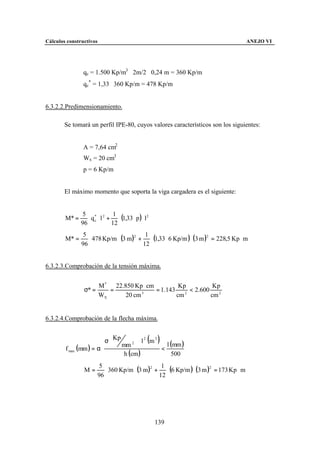 Cálculos constructivos                                                                ANEJO VI




                qc = 1.500 Kp/m3 ⋅ 2m/2 ⋅ 0,24 m = 360 Kp/m
                qc* = 1,33 ⋅ 360 Kp/m = 478 Kp/m


6.3.2.2.Predimensionamiento.

        Se tomará un perfil IPE-80, cuyos valores característicos son los siguientes:


                A = 7,64 cm2
                Wx = 20 cm3
                p = 6 Kp/m


        El máximo momento que soporta la viga cargadera es el siguiente:



                 ⋅ q ⋅ l + ⋅ (1,33 ⋅ p ) ⋅ l 2
                5 * 2 1
        M* =
               96 c       12

                  ⋅ 478 Kp/m ⋅ (3 m )2 + ⋅ (1,33 ⋅ 6 Kp/m ) ⋅ (3 m )2 = 228,5 Kp ⋅ m
                5                        1
        M* =
               96                       12


6.3.2.3.Comprobación de la tensión máxima.


                         M * 22.850 Kp ⋅ cm          Kp           Kp
                σ* =        =          3
                                            = 1.143    2
                                                         < 2.600
                         WX      20 cm              cm           cm 2


6.3.2.4.Comprobación de la flecha máxima.


                          σ  Kp
                            
                             mm 2 
                                      ⋅l2 m2
                                            ( )l (mm )
        f max (mm ) = α ⋅                     <
                                 h (cm )          500

                          ⋅ 360 Kp/m ⋅ (3 m )2 + ⋅ (6 Kp/m ) ⋅ (3 m )2 = 173 Kp ⋅ m
                        5                        1
                M=
                       96                       12




                                                 139
 