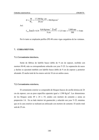 Cálculos constructivos                                                          ANEJO VI


                      M 17.300 Kp ⋅ cm
                 σ=      =        3
                                       = 866 Kp/cm 2
                      WX    20 cm
        Así:

                                      8,66 Kp/mm 2 ⋅ (3 m ) 2
                 f max (mm ) = 0,34 ⋅
                                                                          2.000 mm
                                                              = 3,31 mm <          = 4 mm
                                              8 cm                           500


        Por lo tanto se emplearán perfiles IPE-80 como vigas cargaderas de las ventanas.




7. CERRAMIENTOS.


7.1. Cerramientos interiores.

        Serán de fábrica de ladrillo hueco doble de 9 cm de espesor, recibido con
mortero M-40, más su correspondiente enlucido con yeso Y-25. La separación de aseos
y duchas se ejecutará también con ladrillo hueco doble de 9 cm de espesor y posterior
alicatado. El ancho total de los muros será de 10 cm en ambos casos.




7.2. Cerramientos exteriores.

        El cerramiento exterior se compondrá de bloques huecos de arcilla térmica de 24
cm de espesor, con un peso específico aparente igual a 1.500 Kg/m3 . Las dimensiones
de los bloques serán 49 x 24 x 19, unidos con mortero de cemento y arena en
proporción 1:6. En su lado interior irá guarnecido y enlucido con yeso Y-25, mientras
que en la cara exterior se realizará un enfoscado con mortero de cemento. El ancho total
será de 25 cm.




                                            140
 