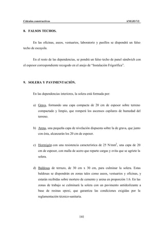 Cálculos constructivos                                                          ANEJO VI


8. FALSOS TECHOS.


        En las oficinas, aseos, vestuarios, laboratorio y pasillos se dispondrá un falso
techo de escayola.


        En el resto de las dependencias, se pondrá un falso techo de panel sándwich con
el espesor correspondiente recogodo en el anejo de “Instalación Frigorífica”.




9. SOLERA Y PAVIMENTACIÓN.


        En las dependencias interiores, la solera está formada por:


        a) Grava, formando una capa compacta de 20 cm de espesor sobre terreno
            compactado y limpio, que romperá los ascensos capilares de humedad del
            terreno.


        b) Arena, una pequeña capa de nivelación dispuesta sobre la de grava, que junto
            con ésta, alcanzarán los 20 cm de espesor.


        c) Hormigón con una resistencia característica de 25 N/mm2 , una capa de 20
            cm de espesor, con malla de acero que reparte cargas y evita que se agriete la
            solera.


        d) Baldosas de terrazo, de 30 cm x 30 cm, para culminar la solera. Estas
            baldosas se dispondrán en zonas tales como aseos, vestuarios y oficinas, y
            estarán recibidas sobre mortero de cemento y arena en proporción 1:6. En las
            zonas de trabajo se culminará la solera con un pavimento antideslizante a
            base de resinas epoxi, que garantiza las condiciones exigidas por la
            reglamentación técnico-sanitaria.




                                           141
 